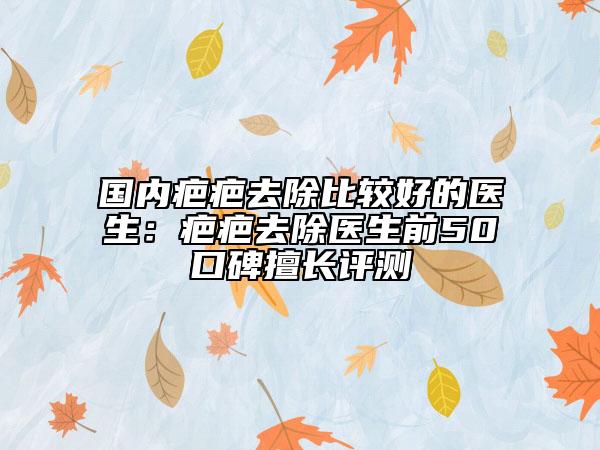 國內(nèi)疤疤去除比較好的醫(yī)生：疤疤去除醫(yī)生前50口碑擅長評測