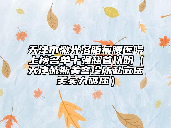 天津市激光溶脂瘦腰醫(yī)院上榜名單十強(qiáng)翹首以盼（天津薇斯美容診所私立醫(yī)美實(shí)力碾壓）