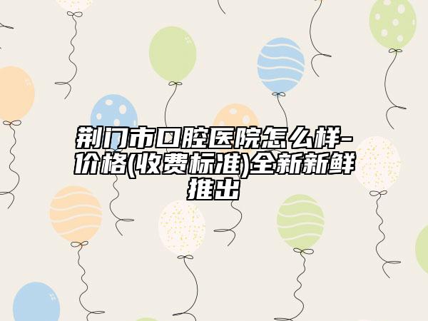 荊門市口腔醫(yī)院怎么樣-價格(收費標準)全新新鮮推出