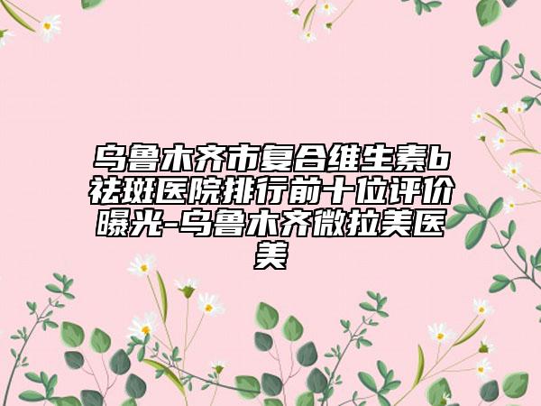 烏魯木齊市復(fù)合維生素b祛斑醫(yī)院排行前十位評價曝光-烏魯木齊微拉美醫(yī)美