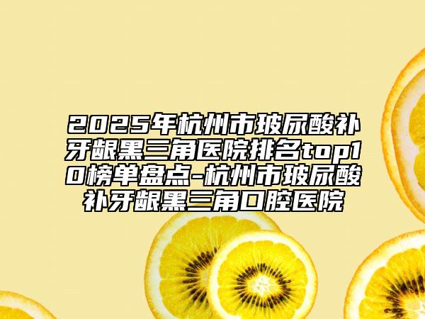 2025年杭州市玻尿酸補牙齦黑三角醫(yī)院排名top10榜單盤點-杭州市玻尿酸補牙齦黑三角口腔醫(yī)院