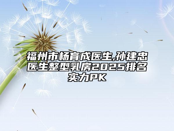 福州市楊育成醫(yī)生,孫建忠醫(yī)生整型乳房2025排名實(shí)力PK