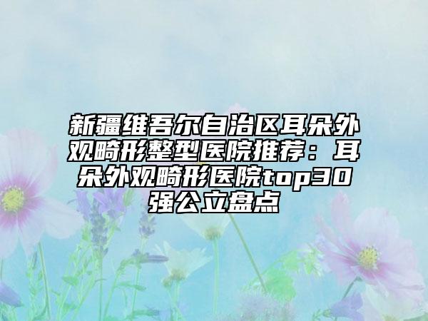 新疆維吾爾自治區(qū)耳朵外觀畸形整型醫(yī)院推薦：耳朵外觀畸形醫(yī)院top30強公立盤點