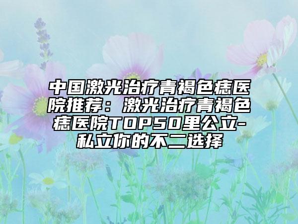 中國(guó)激光治療青褐色痣醫(yī)院推薦：激光治療青褐色痣醫(yī)院TOP50里公立-私立你的不二選擇
