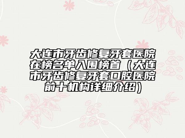 大連市牙齒修復(fù)牙套醫(yī)院在榜名單入圍榜首（大連市牙齒修復(fù)牙套口腔醫(yī)院前十機(jī)構(gòu)詳細(xì)介紹）