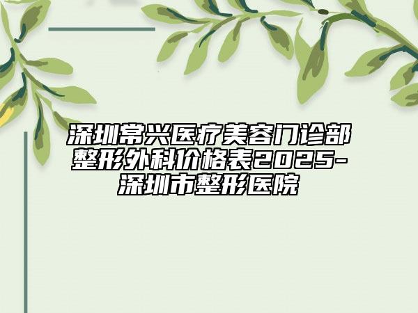 深圳常興醫(yī)療美容門診部整形外科價格表2025-深圳市整形醫(yī)院