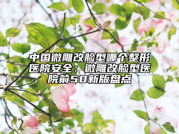 中國微雕改臉型哪個整形醫(yī)院安全：微雕改臉型醫(yī)院前50新版盤點