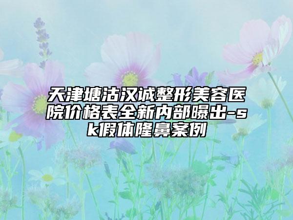天津塘沽漢誠(chéng)整形美容醫(yī)院價(jià)格表全新內(nèi)部曝出-sk假體隆鼻案例