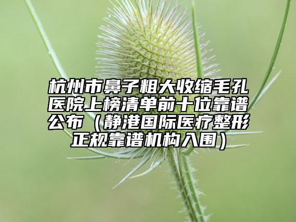 杭州市鼻子粗大收縮毛孔醫(yī)院上榜清單前十位靠譜公布（靜港國際醫(yī)療整形正規(guī)靠譜機構(gòu)入圍）