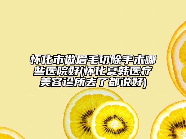 懷化市做眉毛切除手術哪些醫(yī)院好(懷化夏韓醫(yī)療美容診所去了都說好)