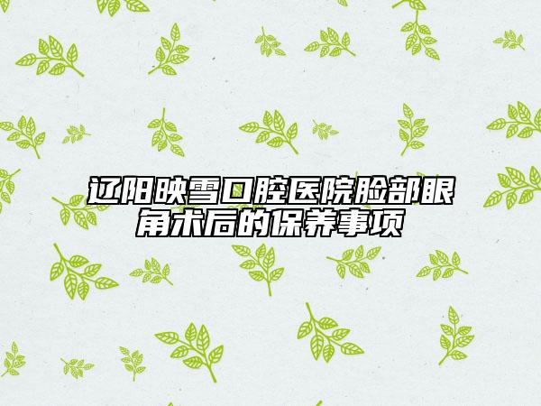 遼陽映雪口腔醫(yī)院臉部眼角術(shù)后的保養(yǎng)事項