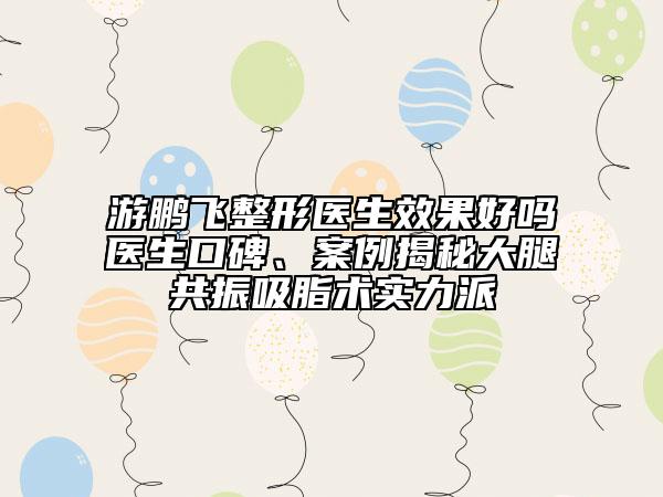 游鵬飛整形醫(yī)生效果好嗎醫(yī)生口碑、案例揭秘大腿共振吸脂術實力派