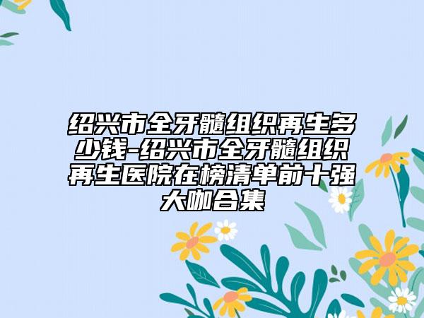 紹興市全牙髓組織再生多少錢-紹興市全牙髓組織再生醫(yī)院在榜清單前十強(qiáng)大咖合集
