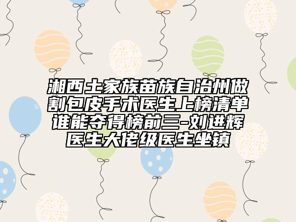 湘西土家族苗族自治州做割包皮手術醫(yī)生上榜清單誰能奪得榜前三-劉進輝醫(yī)生大佬級醫(yī)生坐鎮(zhèn)