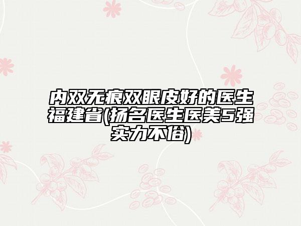 內雙無痕雙眼皮好的醫(yī)生福建省(揚名醫(yī)生醫(yī)美5強實力不俗)