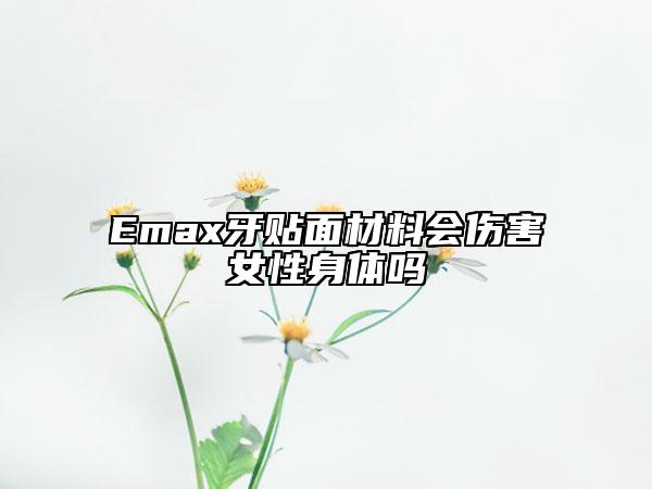 Emax牙貼面材料會(huì)傷害女性身體嗎