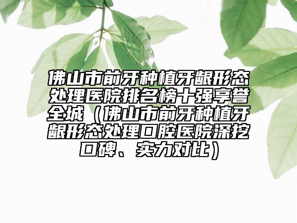 佛山市前牙種植牙齦形態(tài)處理醫(yī)院排名榜十強享譽全城（佛山市前牙種植牙齦形態(tài)處理口腔醫(yī)院深挖口碑、實力對比）