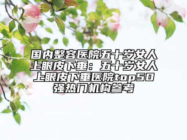 國(guó)內(nèi)整容醫(yī)院五十歲女人上眼皮下垂：五十歲女人上眼皮下垂醫(yī)院top50強(qiáng)熱門機(jī)構(gòu)參考
