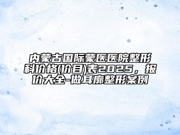 內(nèi)蒙古國(guó)際蒙醫(yī)醫(yī)院整形科價(jià)格(價(jià)目)表2025，報(bào)價(jià)大全-做耳廓整形案例