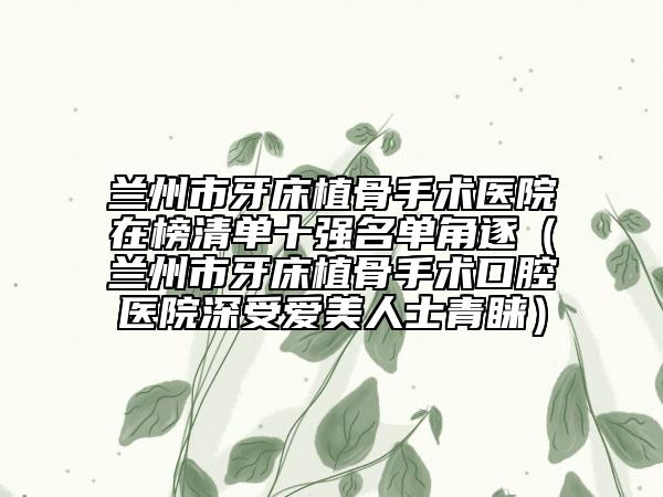 蘭州市牙床植骨手術(shù)醫(yī)院在榜清單十強名單角逐（蘭州市牙床植骨手術(shù)口腔醫(yī)院深受愛美人士青睞）