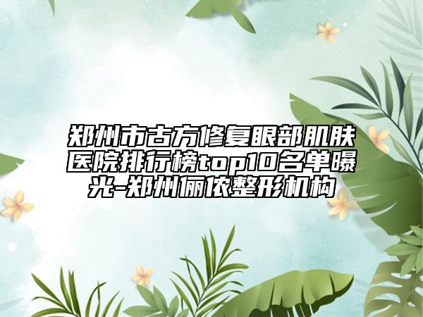 鄭州市古方修復(fù)眼部肌膚醫(yī)院排行榜top10名單曝光-鄭州儷儂整形機構(gòu)