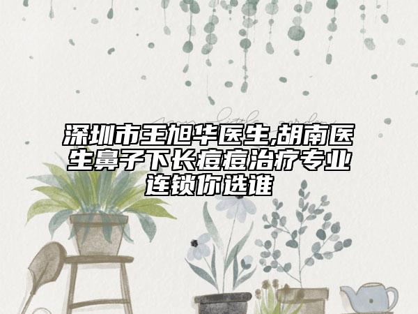 深圳市王旭華醫(yī)生,胡南醫(yī)生鼻子下長(zhǎng)痘痘治療專業(yè)連鎖你選誰(shuí)