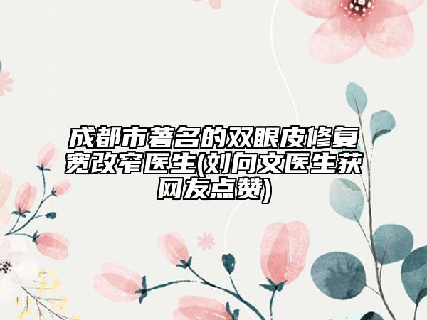 成都市著名的雙眼皮修復寬改窄醫(yī)生(劉向文醫(yī)生獲網(wǎng)友點贊)