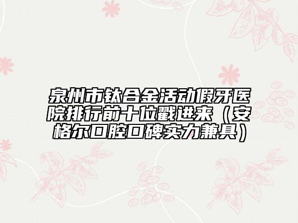 泉州市鈦合金活動(dòng)假牙醫(yī)院排行前十位戳進(jìn)來(lái)（安格爾口腔口碑實(shí)力兼具）
