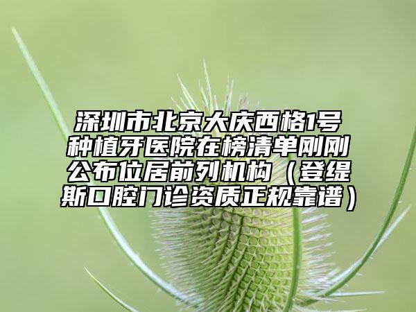 深圳市北京大慶西格1號(hào)種植牙醫(yī)院在榜清單剛剛公布位居前列機(jī)構(gòu)（登緹斯口腔門診資質(zhì)正規(guī)靠譜）