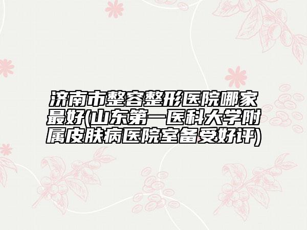 濟(jì)南市整容整形醫(yī)院哪家最好(山東第一醫(yī)科大學(xué)附屬皮膚病醫(yī)院室備受好評)