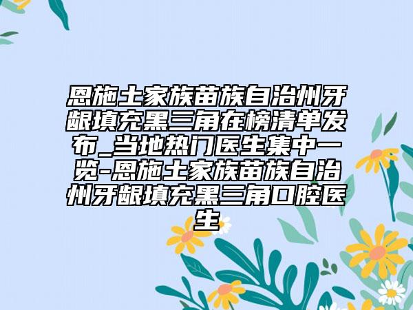 恩施土家族苗族自治州牙齦填充黑三角在榜清單發(fā)布_當?shù)責衢T醫(yī)生集中一覽-恩施土家族苗族自治州牙齦填充黑三角口腔醫(yī)生