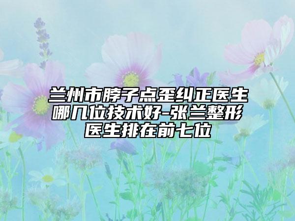 蘭州市脖子點歪糾正醫(yī)生哪幾位技術好-張?zhí)m整形醫(yī)生排在前七位