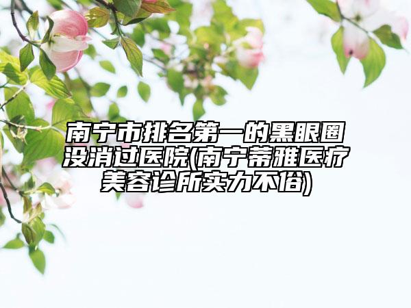 南寧市排名第一的黑眼圈沒(méi)消過(guò)醫(yī)院(南寧蒂雅醫(yī)療美容診所實(shí)力不俗)