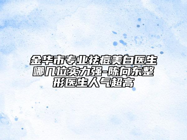 金華市專業(yè)祛痘美白醫(yī)生哪幾位實力強-陳向東整形醫(yī)生人氣超高