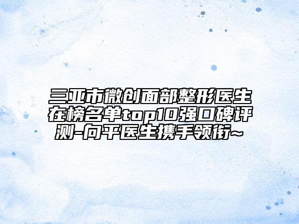 三亞市微創(chuàng)面部整形醫(yī)生在榜名單top10強口碑評測-向平醫(yī)生攜手領銜~