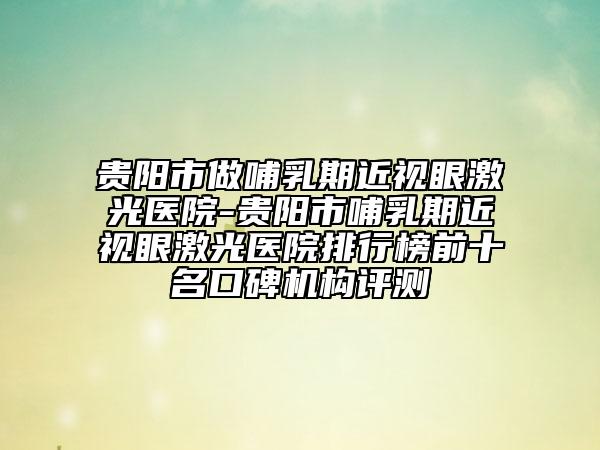 貴陽市做哺乳期近視眼激光醫(yī)院-貴陽市哺乳期近視眼激光醫(yī)院排行榜前十名口碑機構(gòu)評測