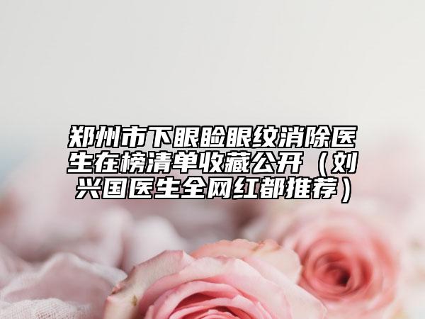 鄭州市下眼瞼眼紋消除醫(yī)生在榜清單收藏公開（劉興國醫(yī)生全網紅都推薦）