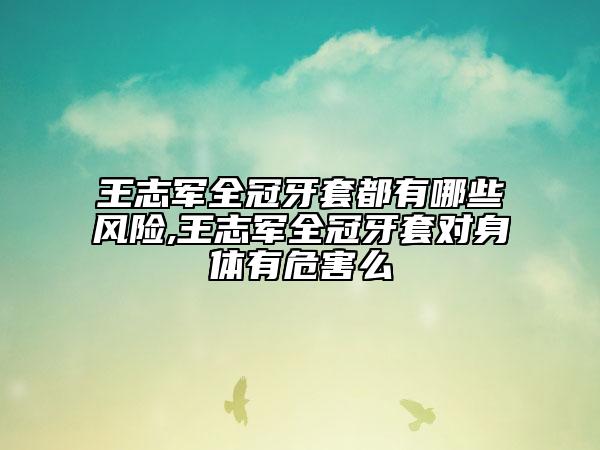 王志軍全冠牙套都有哪些風(fēng)險,王志軍全冠牙套對身體有危害么