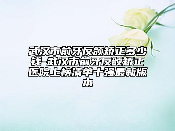 武漢市前牙反頜矯正多少錢-武漢市前牙反頜矯正醫(yī)院上榜清單十強(qiáng)最新版本