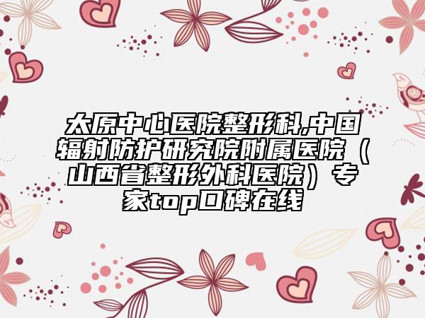 太原中心醫(yī)院整形科,中國輻射防護研究院附屬醫(yī)院（山西省整形外科醫(yī)院）專家top口碑在線