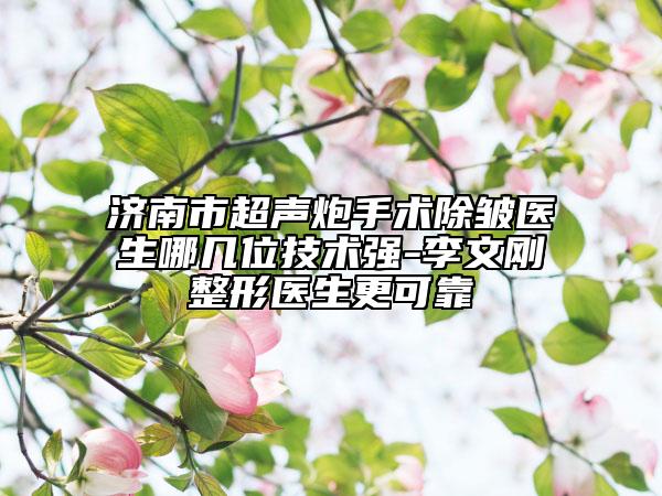 濟南市超聲炮手術除皺醫(yī)生哪幾位技術強-李文剛整形醫(yī)生更可靠