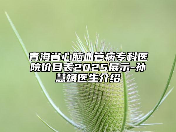 青海省心腦血管病?？漆t(yī)院價目表2025展示-孫慧斌醫(yī)生介紹