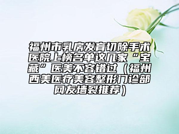 福州市乳房發(fā)育切除手術(shù)醫(yī)院上榜名單這幾家“寶藏”醫(yī)美不容錯(cuò)過(guò)（福州西美醫(yī)療美容整形門診部網(wǎng)友墻裂推薦）