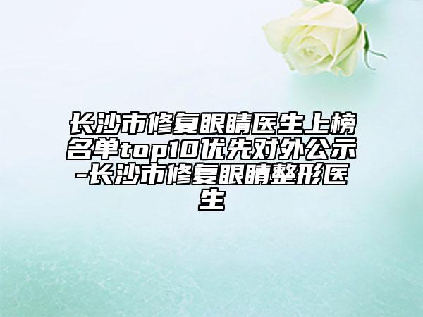 長沙市修復眼睛醫(yī)生上榜名單top10優(yōu)先對外公示-長沙市修復眼睛整形醫(yī)生