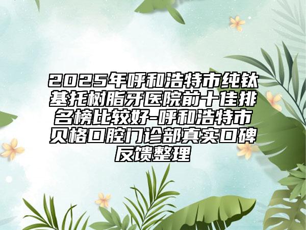 2025年呼和浩特市純鈦基托樹脂牙醫(yī)院前十佳排名榜比較好-呼和浩特市貝格口腔門診部真實口碑反饋整理