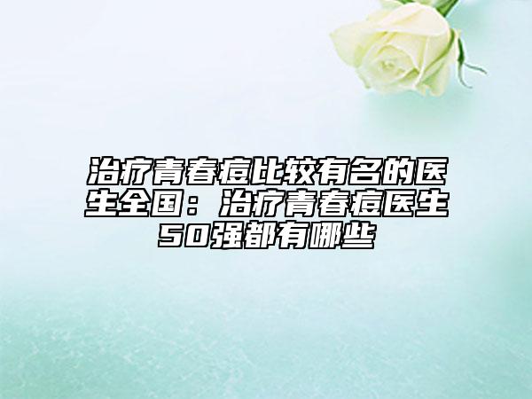 治療青春痘比較有名的醫(yī)生全國：治療青春痘醫(yī)生50強都有哪些
