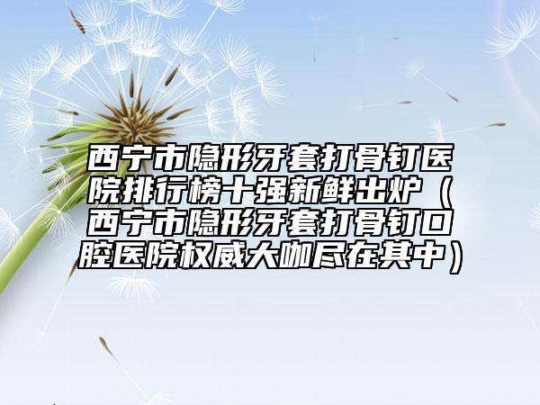 西寧市隱形牙套打骨釘醫(yī)院排行榜十強(qiáng)新鮮出爐（西寧市隱形牙套打骨釘口腔醫(yī)院權(quán)威大咖盡在其中）
