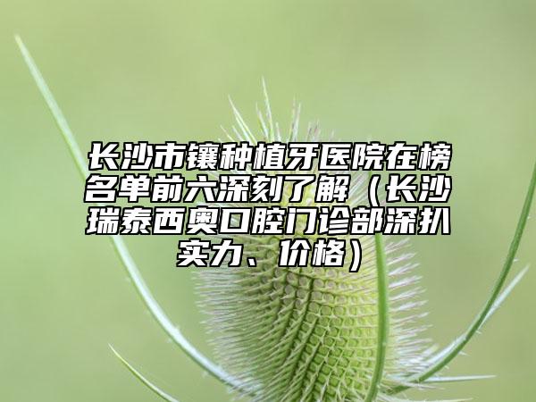 長(zhǎng)沙市鑲種植牙醫(yī)院在榜名單前六深刻了解（長(zhǎng)沙瑞泰西奧口腔門診部深扒實(shí)力、價(jià)格）