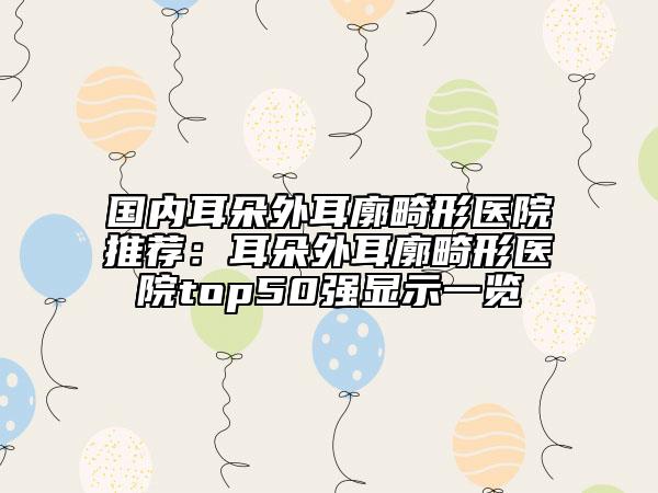 國(guó)內(nèi)耳朵外耳廓畸形醫(yī)院推薦：耳朵外耳廓畸形醫(yī)院top50強(qiáng)顯示一覽