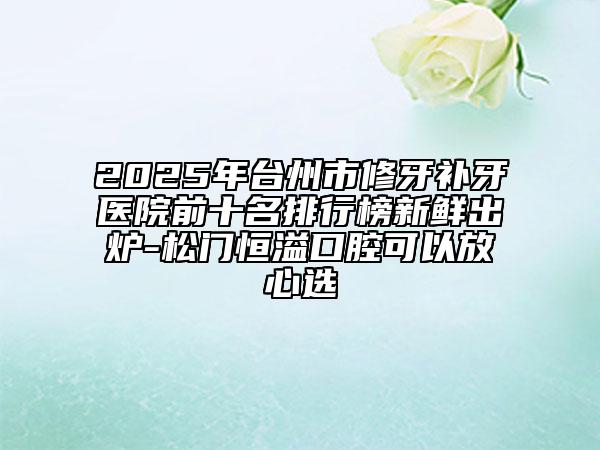 2025年臺(tái)州市修牙補(bǔ)牙醫(yī)院前十名排行榜新鮮出爐-松門恒溢口腔可以放心選